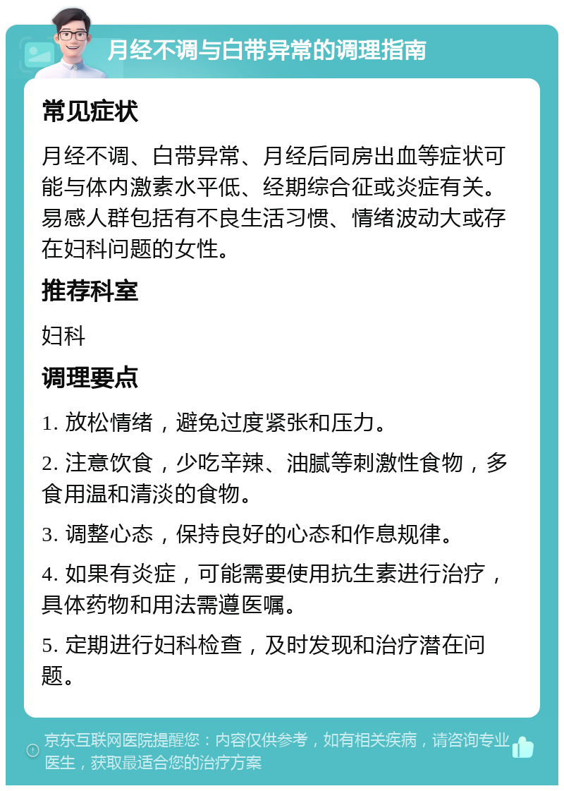 月经不调与白带异常的调理指南 常见症状 月经不调、白带异常、月经后同房出血等症状可能与体内激素水平低、经期综合征或炎症有关。易感人群包括有不良生活习惯、情绪波动大或存在妇科问题的女性。 推荐科室 妇科 调理要点 1. 放松情绪，避免过度紧张和压力。 2. 注意饮食，少吃辛辣、油腻等刺激性食物，多食用温和清淡的食物。 3. 调整心态，保持良好的心态和作息规律。 4. 如果有炎症，可能需要使用抗生素进行治疗，具体药物和用法需遵医嘱。 5. 定期进行妇科检查，及时发现和治疗潜在问题。