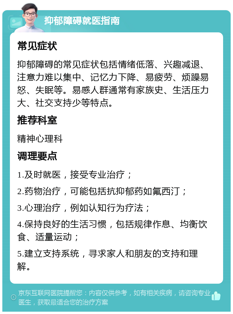 抑郁障碍就医指南 常见症状 抑郁障碍的常见症状包括情绪低落、兴趣减退、注意力难以集中、记忆力下降、易疲劳、烦躁易怒、失眠等。易感人群通常有家族史、生活压力大、社交支持少等特点。 推荐科室 精神心理科 调理要点 1.及时就医，接受专业治疗； 2.药物治疗，可能包括抗抑郁药如氟西汀； 3.心理治疗，例如认知行为疗法； 4.保持良好的生活习惯，包括规律作息、均衡饮食、适量运动； 5.建立支持系统，寻求家人和朋友的支持和理解。