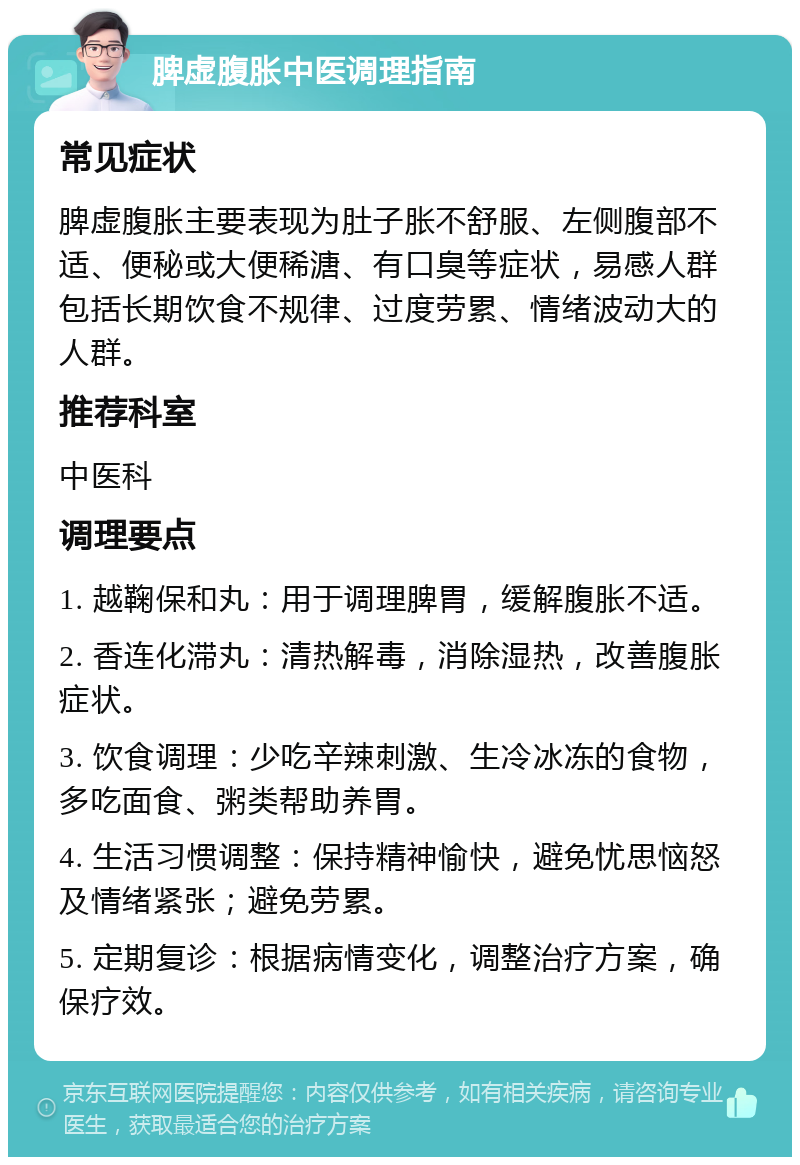 脾虚腹胀中医调理指南 常见症状 脾虚腹胀主要表现为肚子胀不舒服、左侧腹部不适、便秘或大便稀溏、有口臭等症状，易感人群包括长期饮食不规律、过度劳累、情绪波动大的人群。 推荐科室 中医科 调理要点 1. 越鞠保和丸：用于调理脾胃，缓解腹胀不适。 2. 香连化滞丸：清热解毒，消除湿热，改善腹胀症状。 3. 饮食调理：少吃辛辣刺激、生冷冰冻的食物，多吃面食、粥类帮助养胃。 4. 生活习惯调整：保持精神愉快，避免忧思恼怒及情绪紧张；避免劳累。 5. 定期复诊：根据病情变化，调整治疗方案，确保疗效。