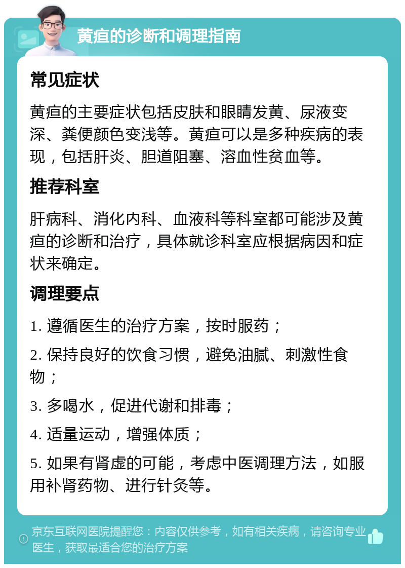 黄疸的诊断和调理指南 常见症状 黄疸的主要症状包括皮肤和眼睛发黄、尿液变深、粪便颜色变浅等。黄疸可以是多种疾病的表现，包括肝炎、胆道阻塞、溶血性贫血等。 推荐科室 肝病科、消化内科、血液科等科室都可能涉及黄疸的诊断和治疗，具体就诊科室应根据病因和症状来确定。 调理要点 1. 遵循医生的治疗方案，按时服药； 2. 保持良好的饮食习惯，避免油腻、刺激性食物； 3. 多喝水，促进代谢和排毒； 4. 适量运动，增强体质； 5. 如果有肾虚的可能，考虑中医调理方法，如服用补肾药物、进行针灸等。