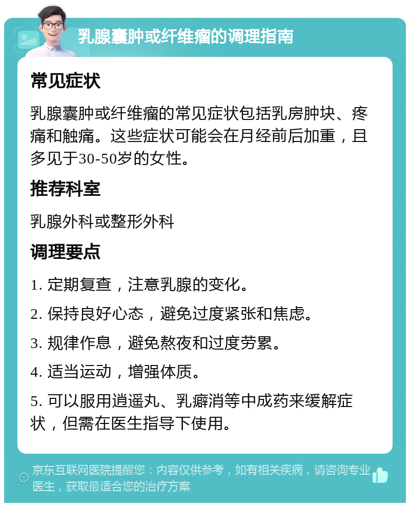 乳腺囊肿或纤维瘤的调理指南 常见症状 乳腺囊肿或纤维瘤的常见症状包括乳房肿块、疼痛和触痛。这些症状可能会在月经前后加重，且多见于30-50岁的女性。 推荐科室 乳腺外科或整形外科 调理要点 1. 定期复查，注意乳腺的变化。 2. 保持良好心态，避免过度紧张和焦虑。 3. 规律作息，避免熬夜和过度劳累。 4. 适当运动，增强体质。 5. 可以服用逍遥丸、乳癖消等中成药来缓解症状，但需在医生指导下使用。