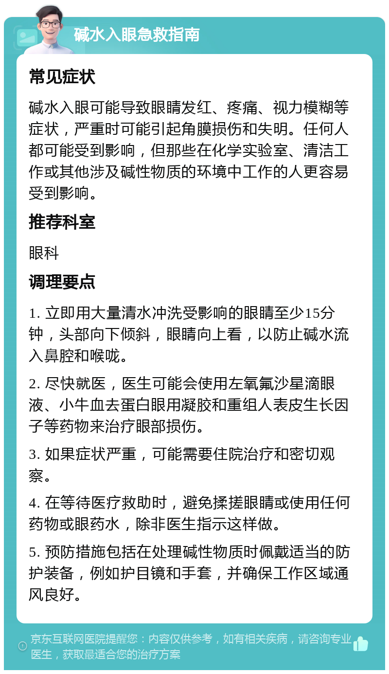 碱水入眼急救指南 常见症状 碱水入眼可能导致眼睛发红、疼痛、视力模糊等症状，严重时可能引起角膜损伤和失明。任何人都可能受到影响，但那些在化学实验室、清洁工作或其他涉及碱性物质的环境中工作的人更容易受到影响。 推荐科室 眼科 调理要点 1. 立即用大量清水冲洗受影响的眼睛至少15分钟，头部向下倾斜，眼睛向上看，以防止碱水流入鼻腔和喉咙。 2. 尽快就医，医生可能会使用左氧氟沙星滴眼液、小牛血去蛋白眼用凝胶和重组人表皮生长因子等药物来治疗眼部损伤。 3. 如果症状严重，可能需要住院治疗和密切观察。 4. 在等待医疗救助时，避免揉搓眼睛或使用任何药物或眼药水，除非医生指示这样做。 5. 预防措施包括在处理碱性物质时佩戴适当的防护装备，例如护目镜和手套，并确保工作区域通风良好。