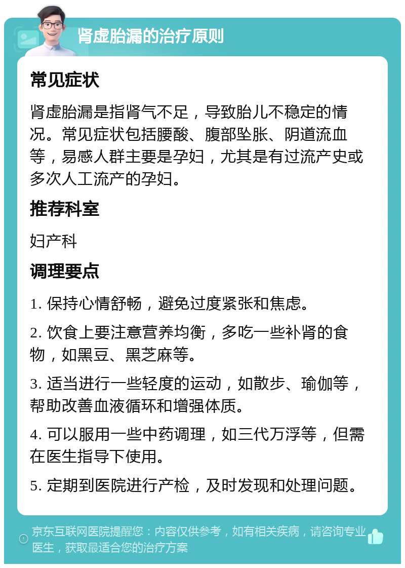 肾虚胎漏的治疗原则 常见症状 肾虚胎漏是指肾气不足，导致胎儿不稳定的情况。常见症状包括腰酸、腹部坠胀、阴道流血等，易感人群主要是孕妇，尤其是有过流产史或多次人工流产的孕妇。 推荐科室 妇产科 调理要点 1. 保持心情舒畅，避免过度紧张和焦虑。 2. 饮食上要注意营养均衡，多吃一些补肾的食物，如黑豆、黑芝麻等。 3. 适当进行一些轻度的运动，如散步、瑜伽等，帮助改善血液循环和增强体质。 4. 可以服用一些中药调理，如三代万浮等，但需在医生指导下使用。 5. 定期到医院进行产检，及时发现和处理问题。