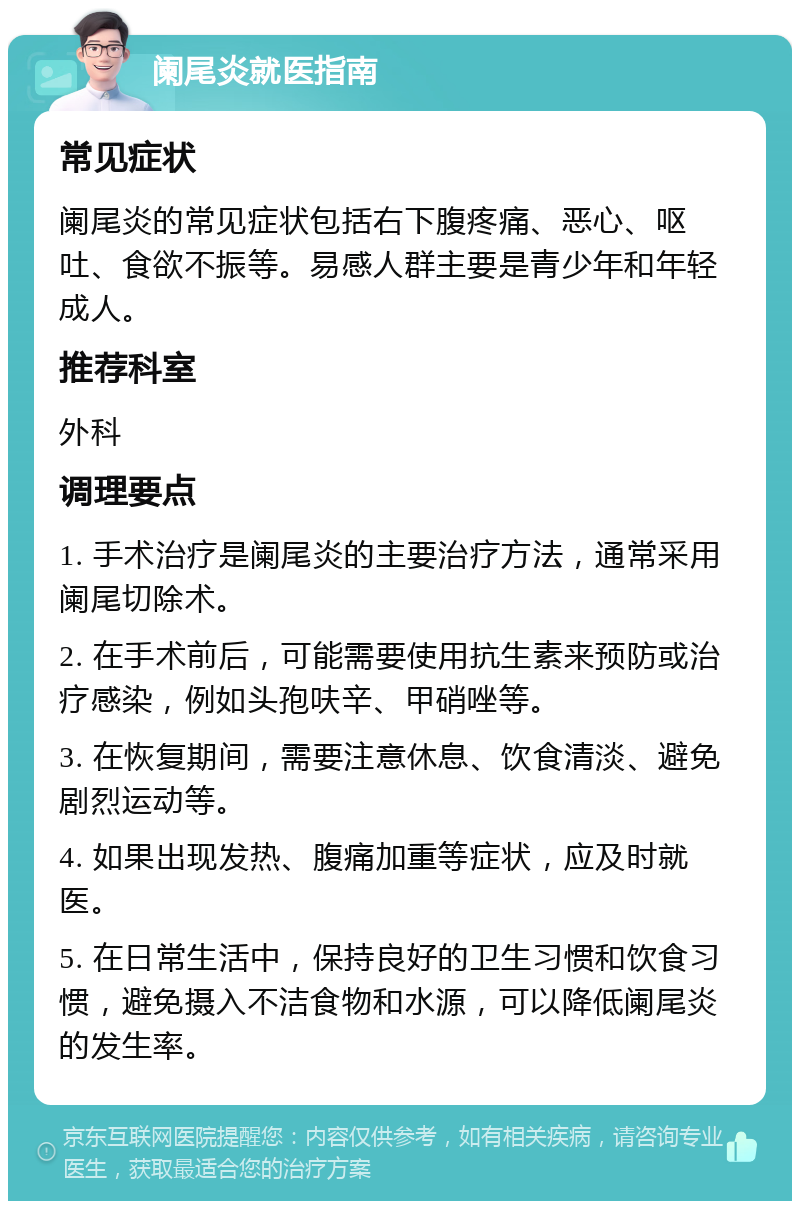 阑尾炎就医指南 常见症状 阑尾炎的常见症状包括右下腹疼痛、恶心、呕吐、食欲不振等。易感人群主要是青少年和年轻成人。 推荐科室 外科 调理要点 1. 手术治疗是阑尾炎的主要治疗方法，通常采用阑尾切除术。 2. 在手术前后，可能需要使用抗生素来预防或治疗感染，例如头孢呋辛、甲硝唑等。 3. 在恢复期间，需要注意休息、饮食清淡、避免剧烈运动等。 4. 如果出现发热、腹痛加重等症状，应及时就医。 5. 在日常生活中，保持良好的卫生习惯和饮食习惯，避免摄入不洁食物和水源，可以降低阑尾炎的发生率。