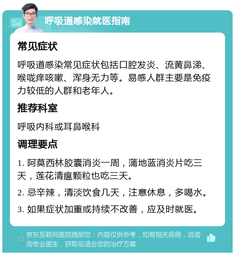 呼吸道感染就医指南 常见症状 呼吸道感染常见症状包括口腔发炎、流黄鼻涕、喉咙痒咳嗽、浑身无力等。易感人群主要是免疫力较低的人群和老年人。 推荐科室 呼吸内科或耳鼻喉科 调理要点 1. 阿莫西林胶囊消炎一周，蒲地蓝消炎片吃三天，莲花清瘟颗粒也吃三天。 2. 忌辛辣，清淡饮食几天，注意休息，多喝水。 3. 如果症状加重或持续不改善，应及时就医。