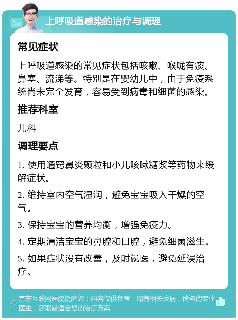 上呼吸道感染的治疗与调理 常见症状 上呼吸道感染的常见症状包括咳嗽、喉咙有痰、鼻塞、流涕等。特别是在婴幼儿中，由于免疫系统尚未完全发育，容易受到病毒和细菌的感染。 推荐科室 儿科 调理要点 1. 使用通窍鼻炎颗粒和小儿咳嗽糖浆等药物来缓解症状。 2. 维持室内空气湿润，避免宝宝吸入干燥的空气。 3. 保持宝宝的营养均衡，增强免疫力。 4. 定期清洁宝宝的鼻腔和口腔，避免细菌滋生。 5. 如果症状没有改善，及时就医，避免延误治疗。