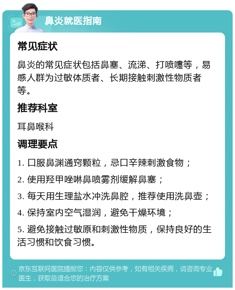 鼻炎就医指南 常见症状 鼻炎的常见症状包括鼻塞、流涕、打喷嚏等，易感人群为过敏体质者、长期接触刺激性物质者等。 推荐科室 耳鼻喉科 调理要点 1. 口服鼻渊通窍颗粒，忌口辛辣刺激食物； 2. 使用羟甲唑啉鼻喷雾剂缓解鼻塞； 3. 每天用生理盐水冲洗鼻腔，推荐使用洗鼻壶； 4. 保持室内空气湿润，避免干燥环境； 5. 避免接触过敏原和刺激性物质，保持良好的生活习惯和饮食习惯。