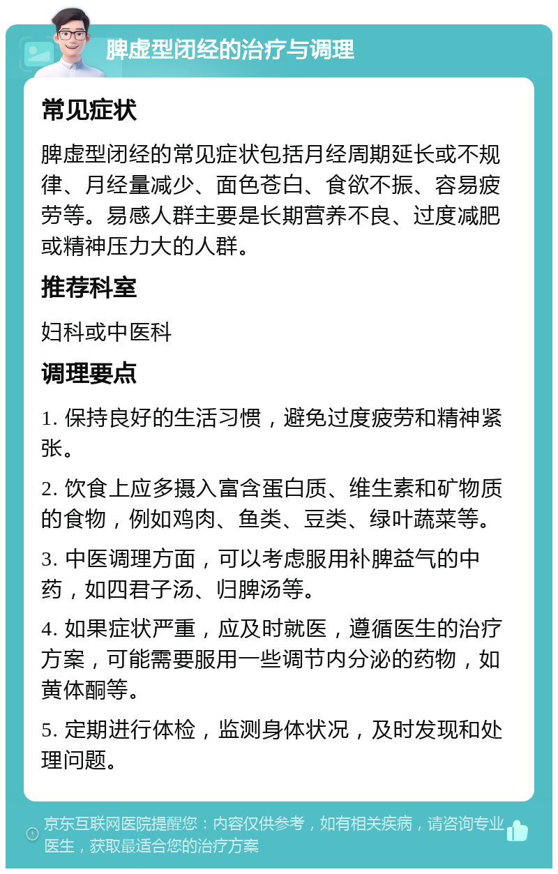 脾虚型闭经的治疗与调理 常见症状 脾虚型闭经的常见症状包括月经周期延长或不规律、月经量减少、面色苍白、食欲不振、容易疲劳等。易感人群主要是长期营养不良、过度减肥或精神压力大的人群。 推荐科室 妇科或中医科 调理要点 1. 保持良好的生活习惯，避免过度疲劳和精神紧张。 2. 饮食上应多摄入富含蛋白质、维生素和矿物质的食物，例如鸡肉、鱼类、豆类、绿叶蔬菜等。 3. 中医调理方面，可以考虑服用补脾益气的中药，如四君子汤、归脾汤等。 4. 如果症状严重，应及时就医，遵循医生的治疗方案，可能需要服用一些调节内分泌的药物，如黄体酮等。 5. 定期进行体检，监测身体状况，及时发现和处理问题。