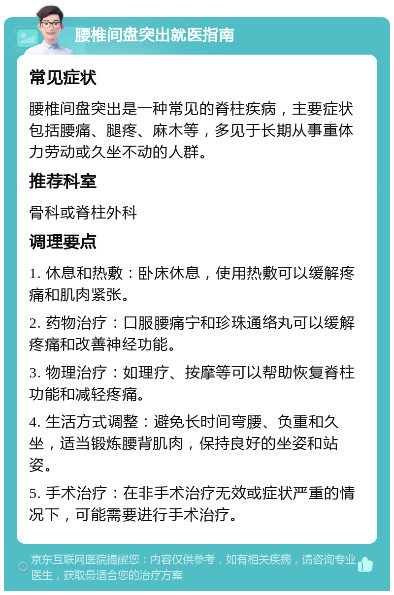 腰椎间盘突出就医指南 常见症状 腰椎间盘突出是一种常见的脊柱疾病，主要症状包括腰痛、腿疼、麻木等，多见于长期从事重体力劳动或久坐不动的人群。 推荐科室 骨科或脊柱外科 调理要点 1. 休息和热敷：卧床休息，使用热敷可以缓解疼痛和肌肉紧张。 2. 药物治疗：口服腰痛宁和珍珠通络丸可以缓解疼痛和改善神经功能。 3. 物理治疗：如理疗、按摩等可以帮助恢复脊柱功能和减轻疼痛。 4. 生活方式调整：避免长时间弯腰、负重和久坐，适当锻炼腰背肌肉，保持良好的坐姿和站姿。 5. 手术治疗：在非手术治疗无效或症状严重的情况下，可能需要进行手术治疗。