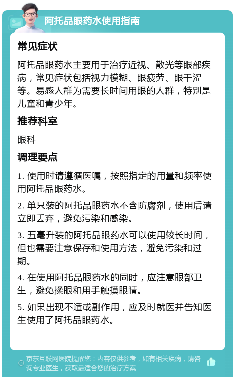 阿托品眼药水使用指南 常见症状 阿托品眼药水主要用于治疗近视、散光等眼部疾病，常见症状包括视力模糊、眼疲劳、眼干涩等。易感人群为需要长时间用眼的人群，特别是儿童和青少年。 推荐科室 眼科 调理要点 1. 使用时请遵循医嘱，按照指定的用量和频率使用阿托品眼药水。 2. 单只装的阿托品眼药水不含防腐剂，使用后请立即丢弃，避免污染和感染。 3. 五毫升装的阿托品眼药水可以使用较长时间，但也需要注意保存和使用方法，避免污染和过期。 4. 在使用阿托品眼药水的同时，应注意眼部卫生，避免揉眼和用手触摸眼睛。 5. 如果出现不适或副作用，应及时就医并告知医生使用了阿托品眼药水。