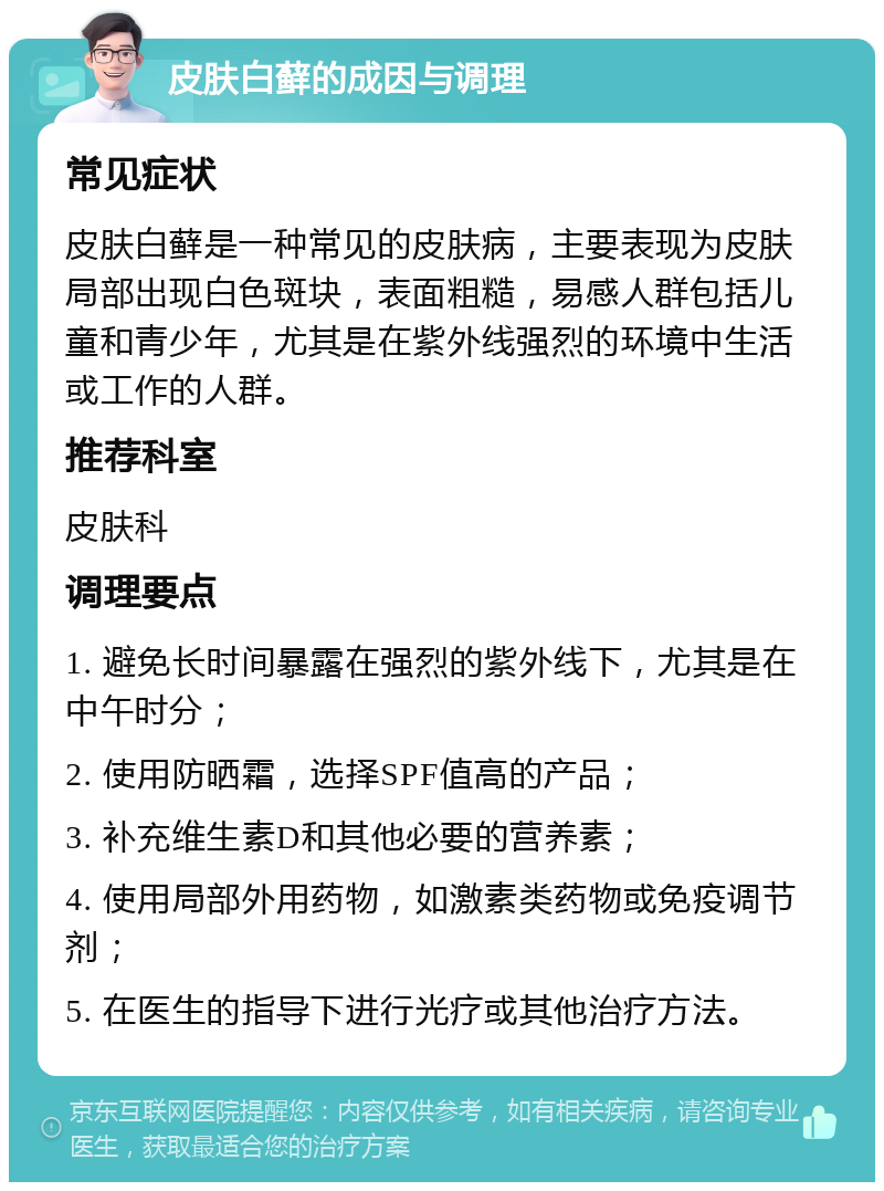 皮肤白藓的成因与调理 常见症状 皮肤白藓是一种常见的皮肤病，主要表现为皮肤局部出现白色斑块，表面粗糙，易感人群包括儿童和青少年，尤其是在紫外线强烈的环境中生活或工作的人群。 推荐科室 皮肤科 调理要点 1. 避免长时间暴露在强烈的紫外线下，尤其是在中午时分； 2. 使用防晒霜，选择SPF值高的产品； 3. 补充维生素D和其他必要的营养素； 4. 使用局部外用药物，如激素类药物或免疫调节剂； 5. 在医生的指导下进行光疗或其他治疗方法。