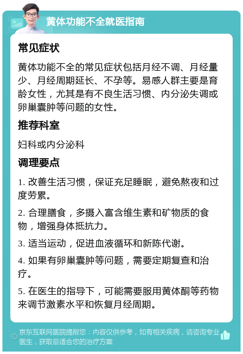 黄体功能不全就医指南 常见症状 黄体功能不全的常见症状包括月经不调、月经量少、月经周期延长、不孕等。易感人群主要是育龄女性，尤其是有不良生活习惯、内分泌失调或卵巢囊肿等问题的女性。 推荐科室 妇科或内分泌科 调理要点 1. 改善生活习惯，保证充足睡眠，避免熬夜和过度劳累。 2. 合理膳食，多摄入富含维生素和矿物质的食物，增强身体抵抗力。 3. 适当运动，促进血液循环和新陈代谢。 4. 如果有卵巢囊肿等问题，需要定期复查和治疗。 5. 在医生的指导下，可能需要服用黄体酮等药物来调节激素水平和恢复月经周期。