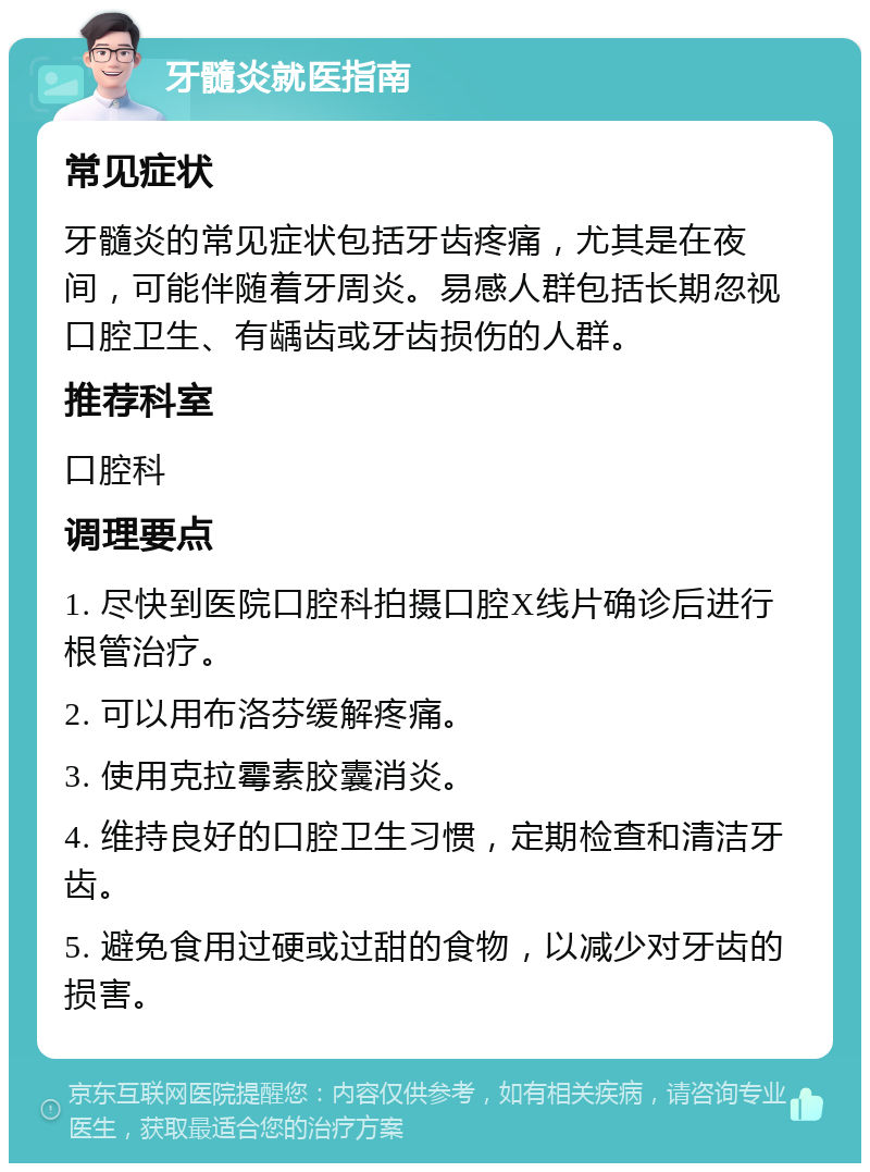 牙髓炎就医指南 常见症状 牙髓炎的常见症状包括牙齿疼痛，尤其是在夜间，可能伴随着牙周炎。易感人群包括长期忽视口腔卫生、有龋齿或牙齿损伤的人群。 推荐科室 口腔科 调理要点 1. 尽快到医院口腔科拍摄口腔X线片确诊后进行根管治疗。 2. 可以用布洛芬缓解疼痛。 3. 使用克拉霉素胶囊消炎。 4. 维持良好的口腔卫生习惯，定期检查和清洁牙齿。 5. 避免食用过硬或过甜的食物，以减少对牙齿的损害。