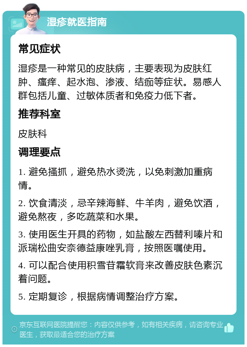 湿疹就医指南 常见症状 湿疹是一种常见的皮肤病，主要表现为皮肤红肿、瘙痒、起水泡、渗液、结痂等症状。易感人群包括儿童、过敏体质者和免疫力低下者。 推荐科室 皮肤科 调理要点 1. 避免搔抓，避免热水烫洗，以免刺激加重病情。 2. 饮食清淡，忌辛辣海鲜、牛羊肉，避免饮酒，避免熬夜，多吃蔬菜和水果。 3. 使用医生开具的药物，如盐酸左西替利嗪片和派瑞松曲安奈德益康唑乳膏，按照医嘱使用。 4. 可以配合使用积雪苷霜软膏来改善皮肤色素沉着问题。 5. 定期复诊，根据病情调整治疗方案。