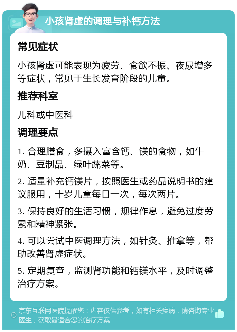 小孩肾虚的调理与补钙方法 常见症状 小孩肾虚可能表现为疲劳、食欲不振、夜尿增多等症状，常见于生长发育阶段的儿童。 推荐科室 儿科或中医科 调理要点 1. 合理膳食，多摄入富含钙、镁的食物，如牛奶、豆制品、绿叶蔬菜等。 2. 适量补充钙镁片，按照医生或药品说明书的建议服用，十岁儿童每日一次，每次两片。 3. 保持良好的生活习惯，规律作息，避免过度劳累和精神紧张。 4. 可以尝试中医调理方法，如针灸、推拿等，帮助改善肾虚症状。 5. 定期复查，监测肾功能和钙镁水平，及时调整治疗方案。