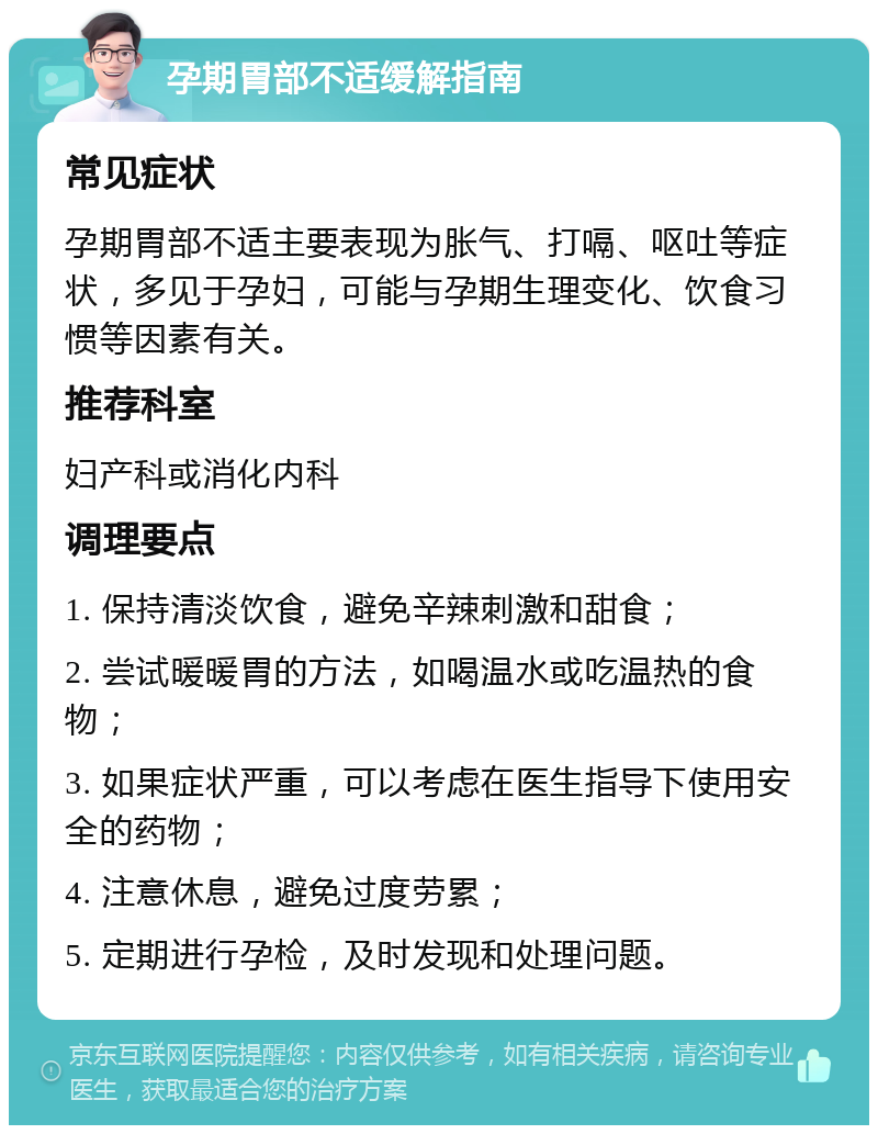 孕期胃部不适缓解指南 常见症状 孕期胃部不适主要表现为胀气、打嗝、呕吐等症状，多见于孕妇，可能与孕期生理变化、饮食习惯等因素有关。 推荐科室 妇产科或消化内科 调理要点 1. 保持清淡饮食，避免辛辣刺激和甜食； 2. 尝试暖暖胃的方法，如喝温水或吃温热的食物； 3. 如果症状严重，可以考虑在医生指导下使用安全的药物； 4. 注意休息，避免过度劳累； 5. 定期进行孕检，及时发现和处理问题。