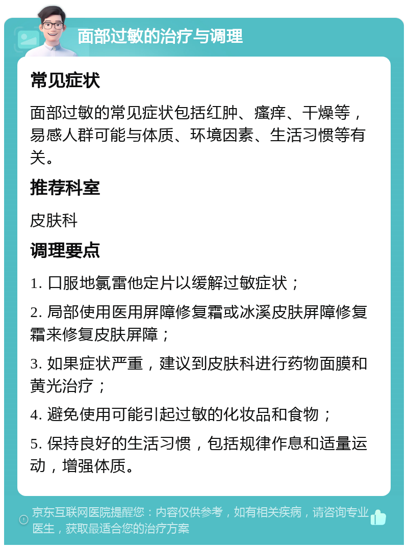 面部过敏的治疗与调理 常见症状 面部过敏的常见症状包括红肿、瘙痒、干燥等，易感人群可能与体质、环境因素、生活习惯等有关。 推荐科室 皮肤科 调理要点 1. 口服地氯雷他定片以缓解过敏症状； 2. 局部使用医用屏障修复霜或冰溪皮肤屏障修复霜来修复皮肤屏障； 3. 如果症状严重，建议到皮肤科进行药物面膜和黄光治疗； 4. 避免使用可能引起过敏的化妆品和食物； 5. 保持良好的生活习惯，包括规律作息和适量运动，增强体质。