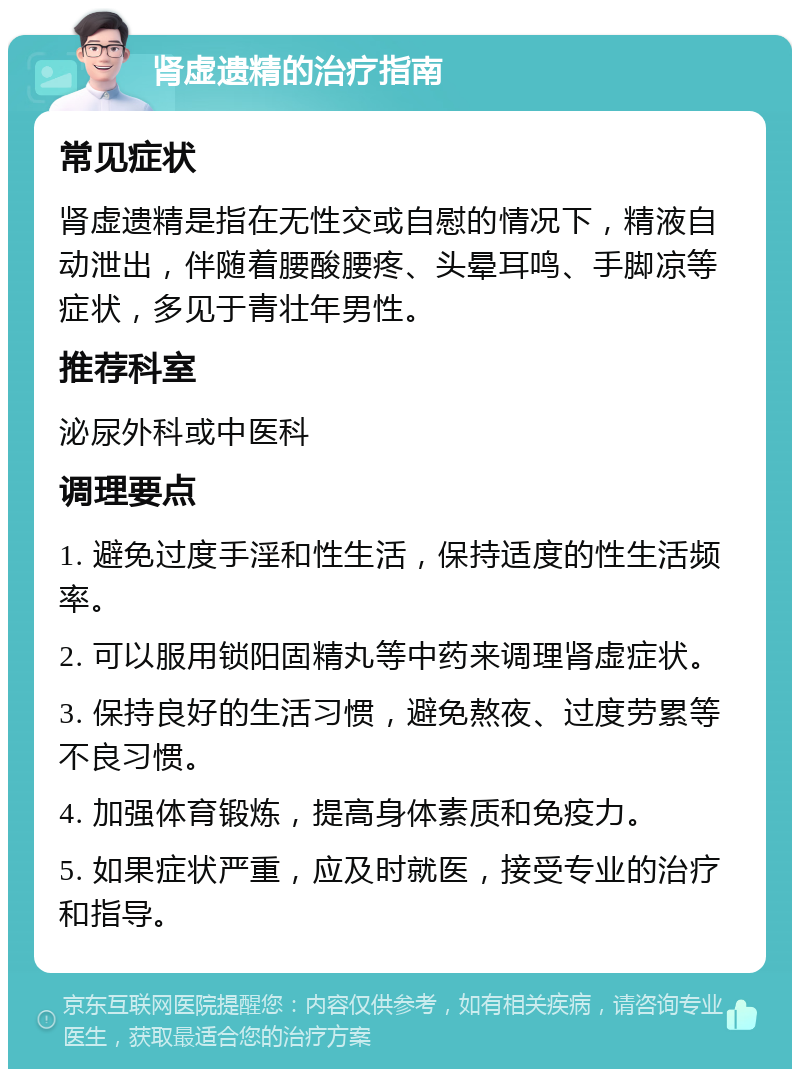 肾虚遗精的治疗指南 常见症状 肾虚遗精是指在无性交或自慰的情况下，精液自动泄出，伴随着腰酸腰疼、头晕耳鸣、手脚凉等症状，多见于青壮年男性。 推荐科室 泌尿外科或中医科 调理要点 1. 避免过度手淫和性生活，保持适度的性生活频率。 2. 可以服用锁阳固精丸等中药来调理肾虚症状。 3. 保持良好的生活习惯，避免熬夜、过度劳累等不良习惯。 4. 加强体育锻炼，提高身体素质和免疫力。 5. 如果症状严重，应及时就医，接受专业的治疗和指导。