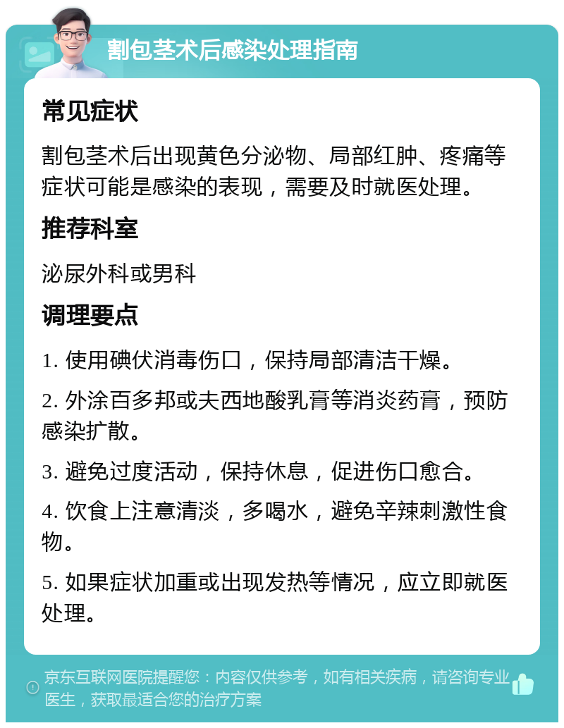 割包茎术后感染处理指南 常见症状 割包茎术后出现黄色分泌物、局部红肿、疼痛等症状可能是感染的表现，需要及时就医处理。 推荐科室 泌尿外科或男科 调理要点 1. 使用碘伏消毒伤口，保持局部清洁干燥。 2. 外涂百多邦或夫西地酸乳膏等消炎药膏，预防感染扩散。 3. 避免过度活动，保持休息，促进伤口愈合。 4. 饮食上注意清淡，多喝水，避免辛辣刺激性食物。 5. 如果症状加重或出现发热等情况，应立即就医处理。