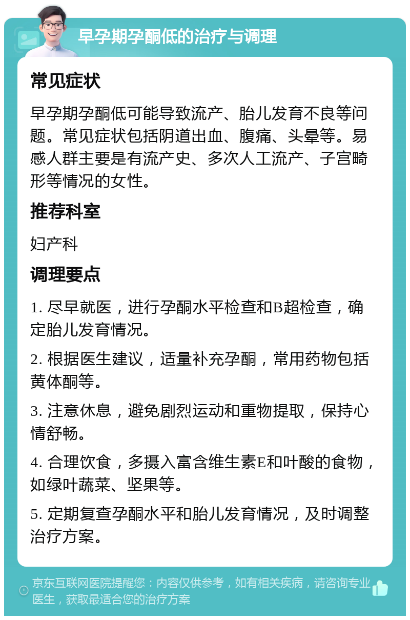 早孕期孕酮低的治疗与调理 常见症状 早孕期孕酮低可能导致流产、胎儿发育不良等问题。常见症状包括阴道出血、腹痛、头晕等。易感人群主要是有流产史、多次人工流产、子宫畸形等情况的女性。 推荐科室 妇产科 调理要点 1. 尽早就医，进行孕酮水平检查和B超检查，确定胎儿发育情况。 2. 根据医生建议，适量补充孕酮，常用药物包括黄体酮等。 3. 注意休息，避免剧烈运动和重物提取，保持心情舒畅。 4. 合理饮食，多摄入富含维生素E和叶酸的食物，如绿叶蔬菜、坚果等。 5. 定期复查孕酮水平和胎儿发育情况，及时调整治疗方案。