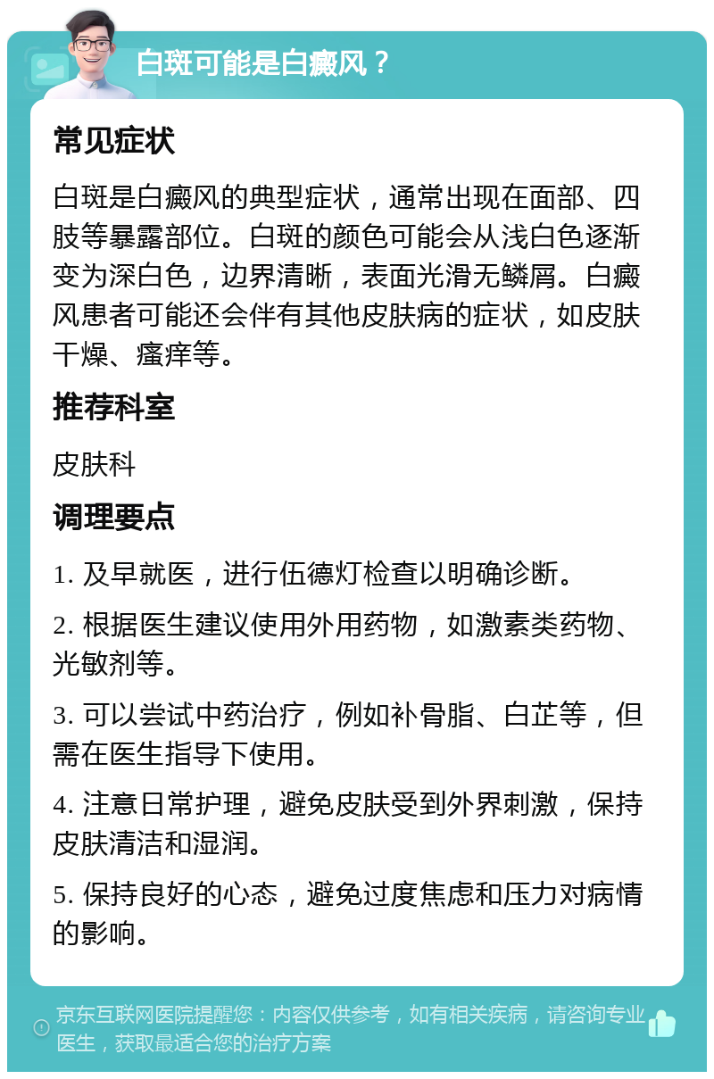 白斑可能是白癜风？ 常见症状 白斑是白癜风的典型症状，通常出现在面部、四肢等暴露部位。白斑的颜色可能会从浅白色逐渐变为深白色，边界清晰，表面光滑无鳞屑。白癜风患者可能还会伴有其他皮肤病的症状，如皮肤干燥、瘙痒等。 推荐科室 皮肤科 调理要点 1. 及早就医，进行伍德灯检查以明确诊断。 2. 根据医生建议使用外用药物，如激素类药物、光敏剂等。 3. 可以尝试中药治疗，例如补骨脂、白芷等，但需在医生指导下使用。 4. 注意日常护理，避免皮肤受到外界刺激，保持皮肤清洁和湿润。 5. 保持良好的心态，避免过度焦虑和压力对病情的影响。