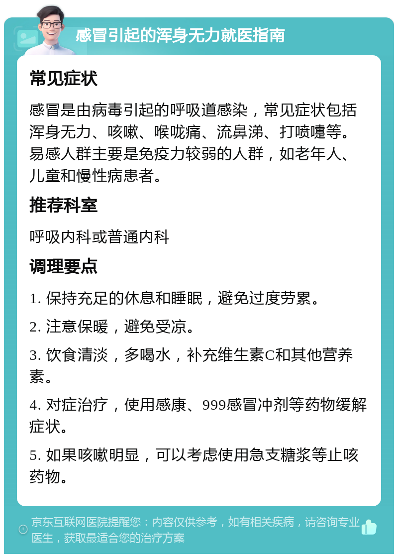 感冒引起的浑身无力就医指南 常见症状 感冒是由病毒引起的呼吸道感染，常见症状包括浑身无力、咳嗽、喉咙痛、流鼻涕、打喷嚏等。易感人群主要是免疫力较弱的人群，如老年人、儿童和慢性病患者。 推荐科室 呼吸内科或普通内科 调理要点 1. 保持充足的休息和睡眠，避免过度劳累。 2. 注意保暖，避免受凉。 3. 饮食清淡，多喝水，补充维生素C和其他营养素。 4. 对症治疗，使用感康、999感冒冲剂等药物缓解症状。 5. 如果咳嗽明显，可以考虑使用急支糖浆等止咳药物。