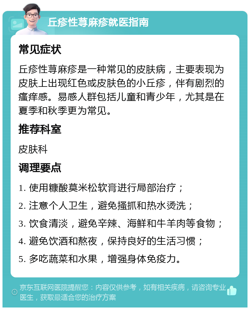 丘疹性荨麻疹就医指南 常见症状 丘疹性荨麻疹是一种常见的皮肤病，主要表现为皮肤上出现红色或皮肤色的小丘疹，伴有剧烈的瘙痒感。易感人群包括儿童和青少年，尤其是在夏季和秋季更为常见。 推荐科室 皮肤科 调理要点 1. 使用糠酸莫米松软膏进行局部治疗； 2. 注意个人卫生，避免搔抓和热水烫洗； 3. 饮食清淡，避免辛辣、海鲜和牛羊肉等食物； 4. 避免饮酒和熬夜，保持良好的生活习惯； 5. 多吃蔬菜和水果，增强身体免疫力。