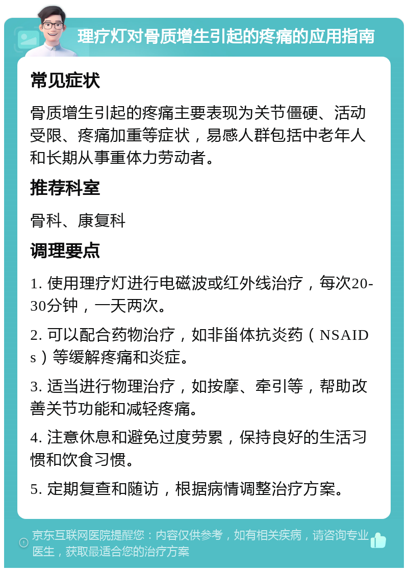 理疗灯对骨质增生引起的疼痛的应用指南 常见症状 骨质增生引起的疼痛主要表现为关节僵硬、活动受限、疼痛加重等症状，易感人群包括中老年人和长期从事重体力劳动者。 推荐科室 骨科、康复科 调理要点 1. 使用理疗灯进行电磁波或红外线治疗，每次20-30分钟，一天两次。 2. 可以配合药物治疗，如非甾体抗炎药（NSAIDs）等缓解疼痛和炎症。 3. 适当进行物理治疗，如按摩、牵引等，帮助改善关节功能和减轻疼痛。 4. 注意休息和避免过度劳累，保持良好的生活习惯和饮食习惯。 5. 定期复查和随访，根据病情调整治疗方案。