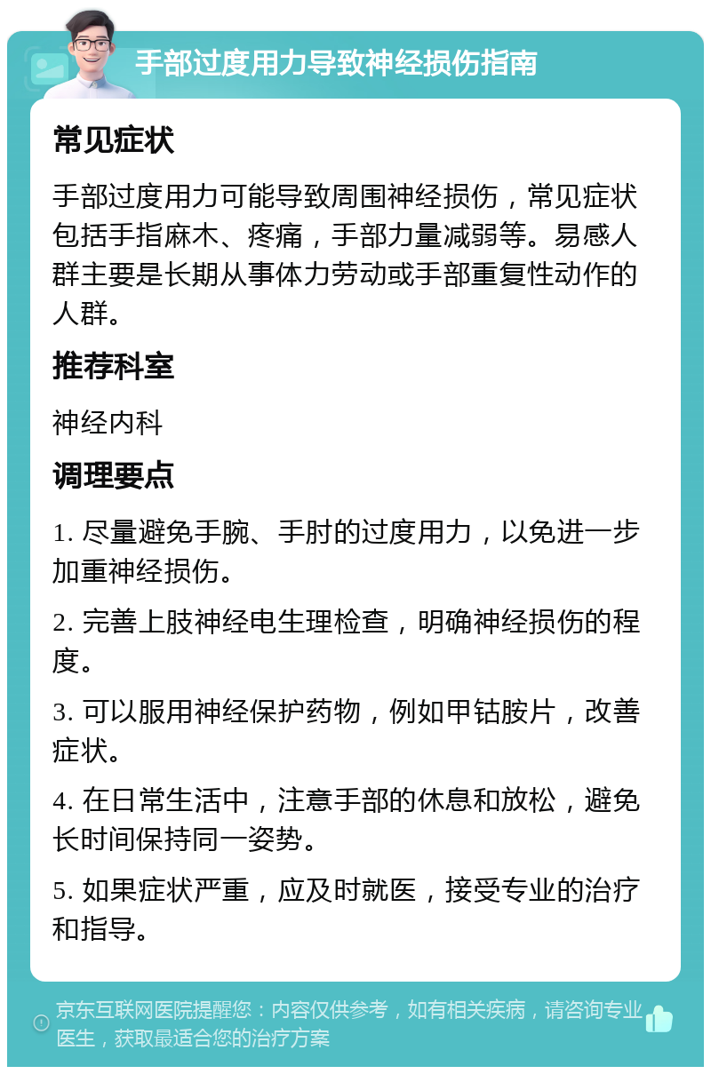 手部过度用力导致神经损伤指南 常见症状 手部过度用力可能导致周围神经损伤，常见症状包括手指麻木、疼痛，手部力量减弱等。易感人群主要是长期从事体力劳动或手部重复性动作的人群。 推荐科室 神经内科 调理要点 1. 尽量避免手腕、手肘的过度用力，以免进一步加重神经损伤。 2. 完善上肢神经电生理检查，明确神经损伤的程度。 3. 可以服用神经保护药物，例如甲钴胺片，改善症状。 4. 在日常生活中，注意手部的休息和放松，避免长时间保持同一姿势。 5. 如果症状严重，应及时就医，接受专业的治疗和指导。