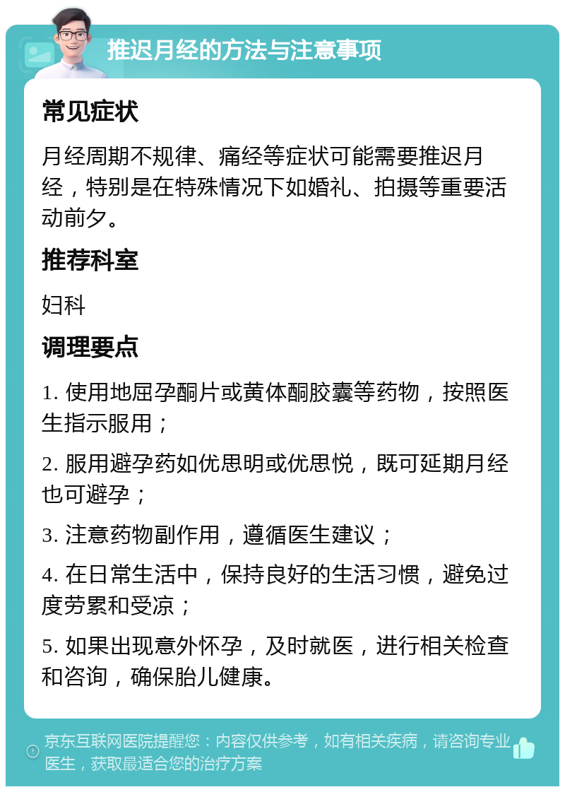 推迟月经的方法与注意事项 常见症状 月经周期不规律、痛经等症状可能需要推迟月经，特别是在特殊情况下如婚礼、拍摄等重要活动前夕。 推荐科室 妇科 调理要点 1. 使用地屈孕酮片或黄体酮胶囊等药物，按照医生指示服用； 2. 服用避孕药如优思明或优思悦，既可延期月经也可避孕； 3. 注意药物副作用，遵循医生建议； 4. 在日常生活中，保持良好的生活习惯，避免过度劳累和受凉； 5. 如果出现意外怀孕，及时就医，进行相关检查和咨询，确保胎儿健康。