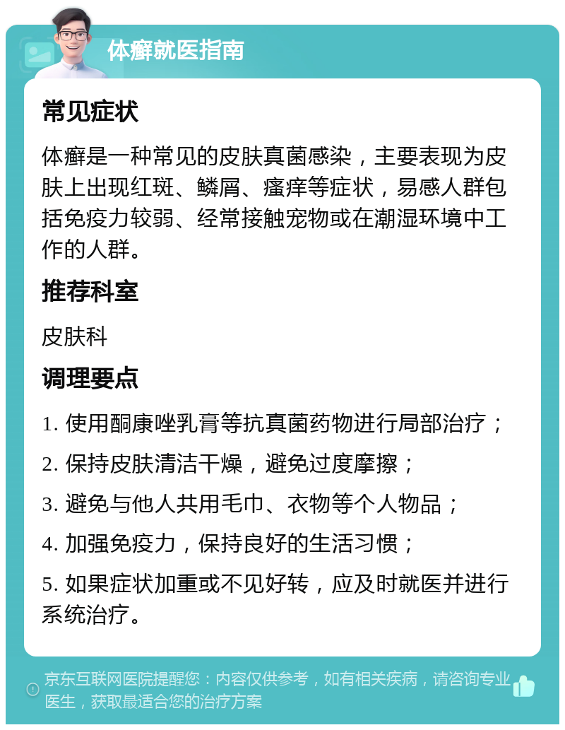 体癣就医指南 常见症状 体癣是一种常见的皮肤真菌感染，主要表现为皮肤上出现红斑、鳞屑、瘙痒等症状，易感人群包括免疫力较弱、经常接触宠物或在潮湿环境中工作的人群。 推荐科室 皮肤科 调理要点 1. 使用酮康唑乳膏等抗真菌药物进行局部治疗； 2. 保持皮肤清洁干燥，避免过度摩擦； 3. 避免与他人共用毛巾、衣物等个人物品； 4. 加强免疫力，保持良好的生活习惯； 5. 如果症状加重或不见好转，应及时就医并进行系统治疗。