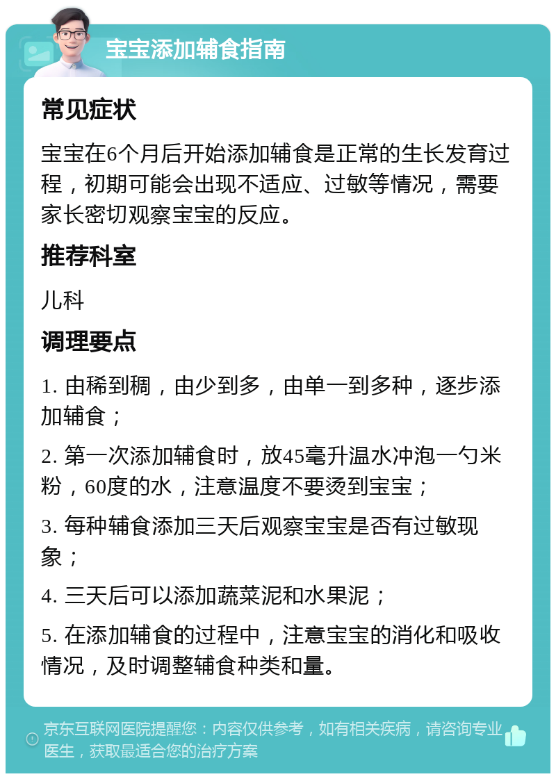 宝宝添加辅食指南 常见症状 宝宝在6个月后开始添加辅食是正常的生长发育过程，初期可能会出现不适应、过敏等情况，需要家长密切观察宝宝的反应。 推荐科室 儿科 调理要点 1. 由稀到稠，由少到多，由单一到多种，逐步添加辅食； 2. 第一次添加辅食时，放45毫升温水冲泡一勺米粉，60度的水，注意温度不要烫到宝宝； 3. 每种辅食添加三天后观察宝宝是否有过敏现象； 4. 三天后可以添加蔬菜泥和水果泥； 5. 在添加辅食的过程中，注意宝宝的消化和吸收情况，及时调整辅食种类和量。