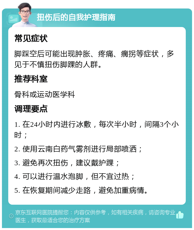 扭伤后的自我护理指南 常见症状 脚踩空后可能出现肿胀、疼痛、瘸拐等症状，多见于不慎扭伤脚踝的人群。 推荐科室 骨科或运动医学科 调理要点 1. 在24小时内进行冰敷，每次半小时，间隔3个小时； 2. 使用云南白药气雾剂进行局部喷洒； 3. 避免再次扭伤，建议戴护踝； 4. 可以进行温水泡脚，但不宜过热； 5. 在恢复期间减少走路，避免加重病情。