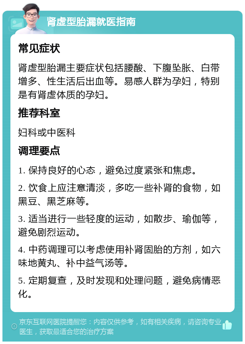 肾虚型胎漏就医指南 常见症状 肾虚型胎漏主要症状包括腰酸、下腹坠胀、白带增多、性生活后出血等。易感人群为孕妇，特别是有肾虚体质的孕妇。 推荐科室 妇科或中医科 调理要点 1. 保持良好的心态，避免过度紧张和焦虑。 2. 饮食上应注意清淡，多吃一些补肾的食物，如黑豆、黑芝麻等。 3. 适当进行一些轻度的运动，如散步、瑜伽等，避免剧烈运动。 4. 中药调理可以考虑使用补肾固胎的方剂，如六味地黄丸、补中益气汤等。 5. 定期复查，及时发现和处理问题，避免病情恶化。