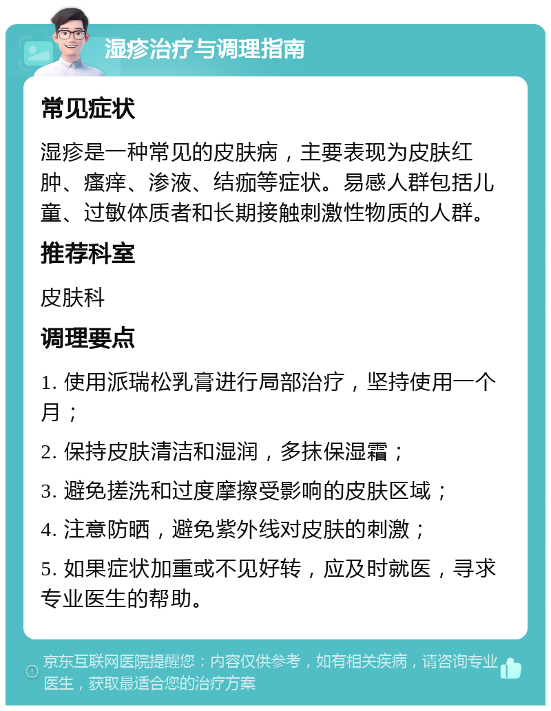 湿疹治疗与调理指南 常见症状 湿疹是一种常见的皮肤病，主要表现为皮肤红肿、瘙痒、渗液、结痂等症状。易感人群包括儿童、过敏体质者和长期接触刺激性物质的人群。 推荐科室 皮肤科 调理要点 1. 使用派瑞松乳膏进行局部治疗，坚持使用一个月； 2. 保持皮肤清洁和湿润，多抹保湿霜； 3. 避免搓洗和过度摩擦受影响的皮肤区域； 4. 注意防晒，避免紫外线对皮肤的刺激； 5. 如果症状加重或不见好转，应及时就医，寻求专业医生的帮助。