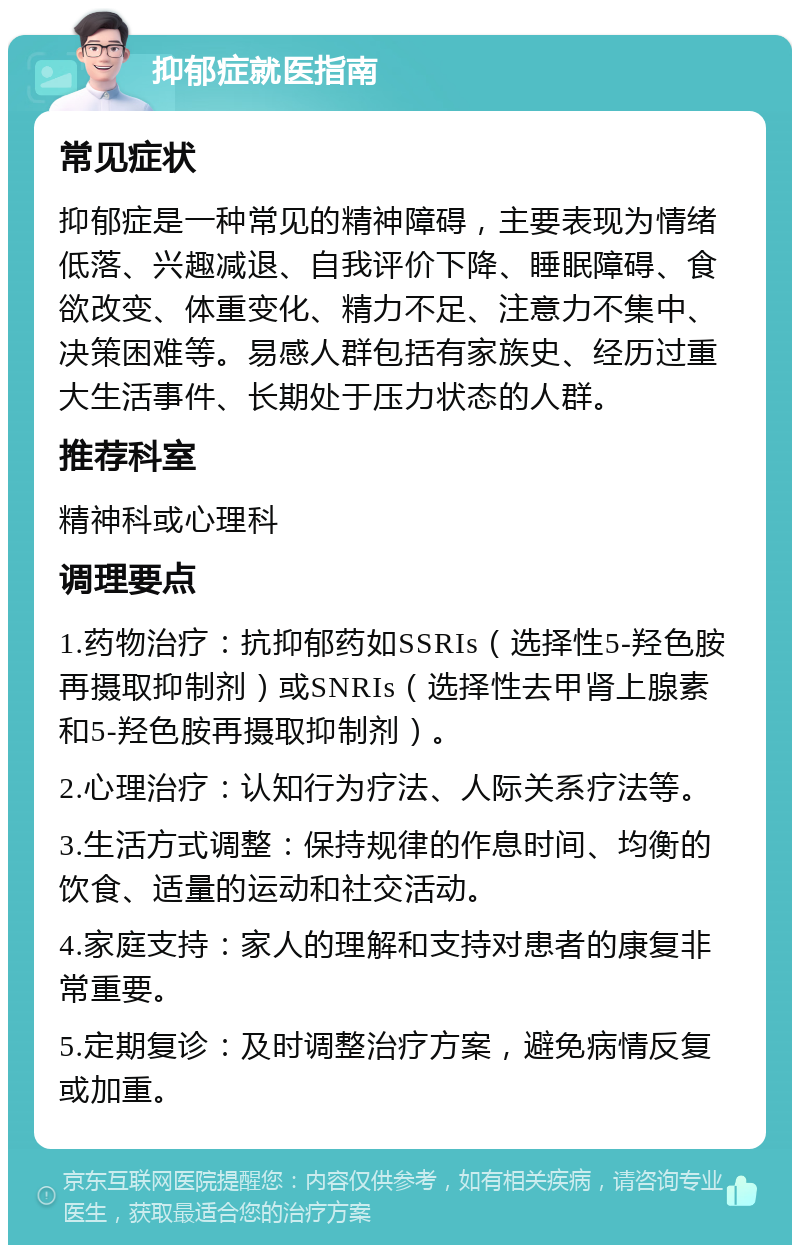 抑郁症就医指南 常见症状 抑郁症是一种常见的精神障碍，主要表现为情绪低落、兴趣减退、自我评价下降、睡眠障碍、食欲改变、体重变化、精力不足、注意力不集中、决策困难等。易感人群包括有家族史、经历过重大生活事件、长期处于压力状态的人群。 推荐科室 精神科或心理科 调理要点 1.药物治疗：抗抑郁药如SSRIs（选择性5-羟色胺再摄取抑制剂）或SNRIs（选择性去甲肾上腺素和5-羟色胺再摄取抑制剂）。 2.心理治疗：认知行为疗法、人际关系疗法等。 3.生活方式调整：保持规律的作息时间、均衡的饮食、适量的运动和社交活动。 4.家庭支持：家人的理解和支持对患者的康复非常重要。 5.定期复诊：及时调整治疗方案，避免病情反复或加重。