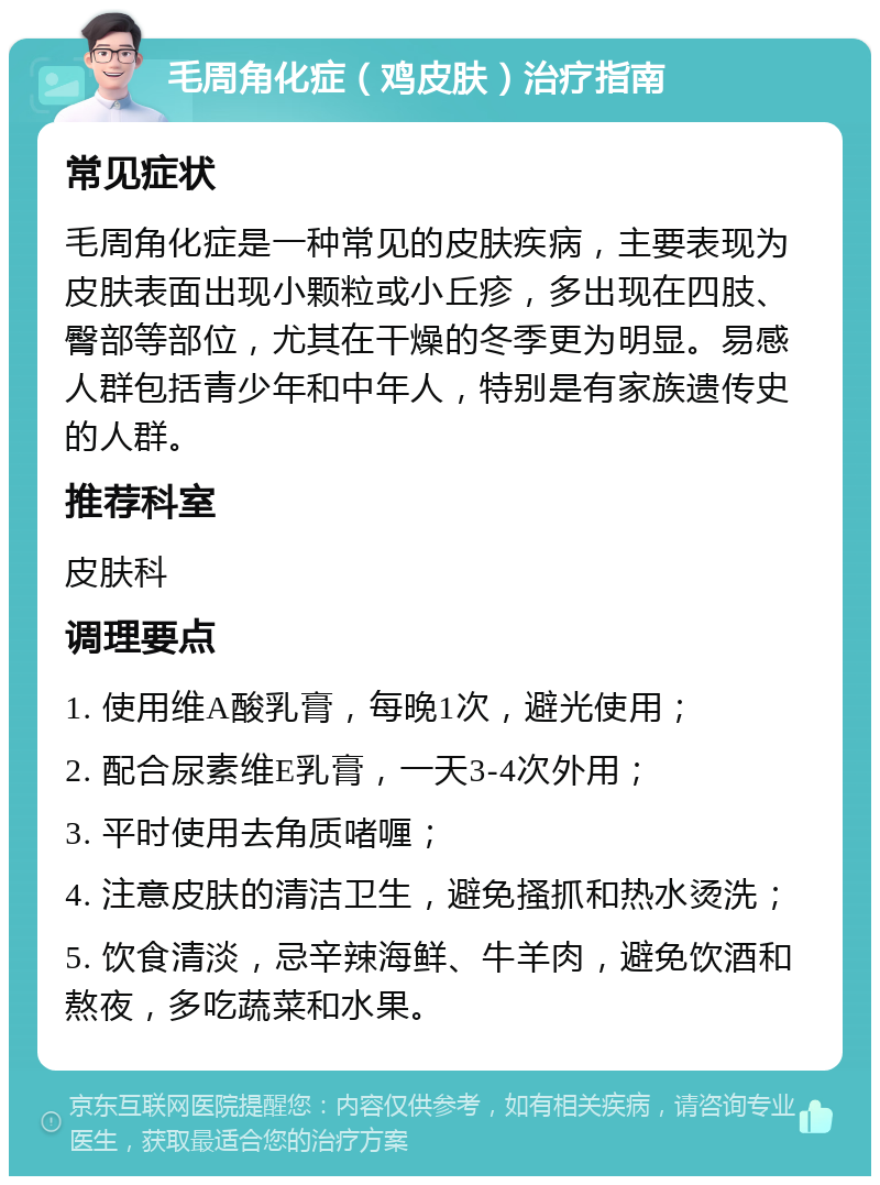 毛周角化症（鸡皮肤）治疗指南 常见症状 毛周角化症是一种常见的皮肤疾病，主要表现为皮肤表面出现小颗粒或小丘疹，多出现在四肢、臀部等部位，尤其在干燥的冬季更为明显。易感人群包括青少年和中年人，特别是有家族遗传史的人群。 推荐科室 皮肤科 调理要点 1. 使用维A酸乳膏，每晚1次，避光使用； 2. 配合尿素维E乳膏，一天3-4次外用； 3. 平时使用去角质啫喱； 4. 注意皮肤的清洁卫生，避免搔抓和热水烫洗； 5. 饮食清淡，忌辛辣海鲜、牛羊肉，避免饮酒和熬夜，多吃蔬菜和水果。