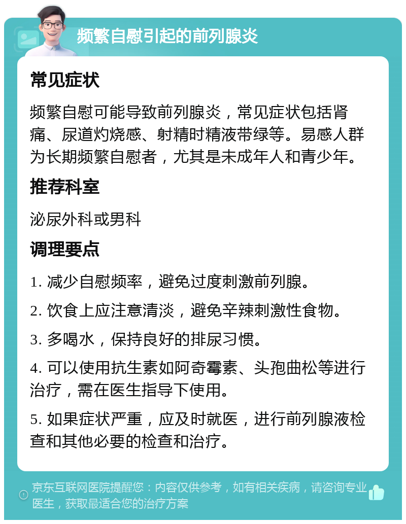 频繁自慰引起的前列腺炎 常见症状 频繁自慰可能导致前列腺炎，常见症状包括肾痛、尿道灼烧感、射精时精液带绿等。易感人群为长期频繁自慰者，尤其是未成年人和青少年。 推荐科室 泌尿外科或男科 调理要点 1. 减少自慰频率，避免过度刺激前列腺。 2. 饮食上应注意清淡，避免辛辣刺激性食物。 3. 多喝水，保持良好的排尿习惯。 4. 可以使用抗生素如阿奇霉素、头孢曲松等进行治疗，需在医生指导下使用。 5. 如果症状严重，应及时就医，进行前列腺液检查和其他必要的检查和治疗。