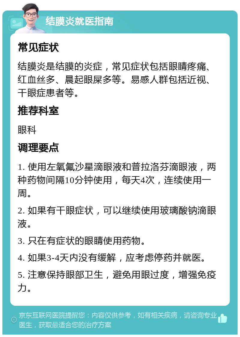 结膜炎就医指南 常见症状 结膜炎是结膜的炎症，常见症状包括眼睛疼痛、红血丝多、晨起眼屎多等。易感人群包括近视、干眼症患者等。 推荐科室 眼科 调理要点 1. 使用左氧氟沙星滴眼液和普拉洛芬滴眼液，两种药物间隔10分钟使用，每天4次，连续使用一周。 2. 如果有干眼症状，可以继续使用玻璃酸钠滴眼液。 3. 只在有症状的眼睛使用药物。 4. 如果3-4天内没有缓解，应考虑停药并就医。 5. 注意保持眼部卫生，避免用眼过度，增强免疫力。