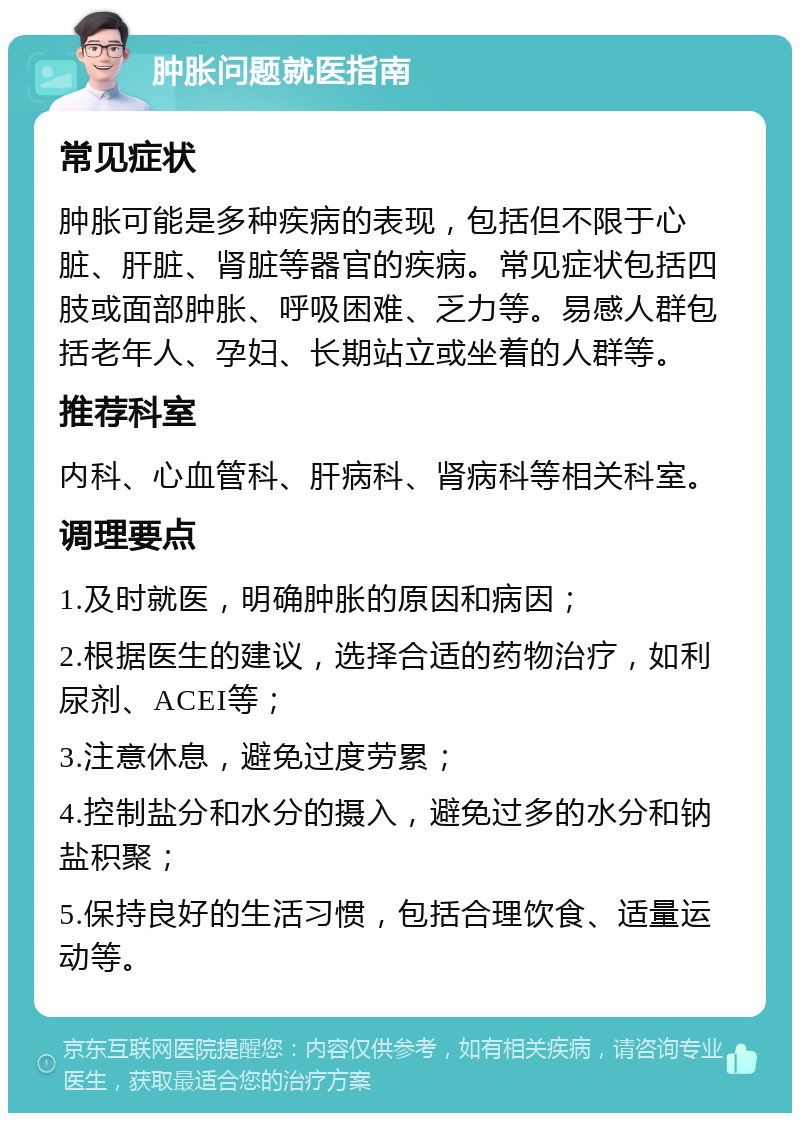 肿胀问题就医指南 常见症状 肿胀可能是多种疾病的表现，包括但不限于心脏、肝脏、肾脏等器官的疾病。常见症状包括四肢或面部肿胀、呼吸困难、乏力等。易感人群包括老年人、孕妇、长期站立或坐着的人群等。 推荐科室 内科、心血管科、肝病科、肾病科等相关科室。 调理要点 1.及时就医，明确肿胀的原因和病因； 2.根据医生的建议，选择合适的药物治疗，如利尿剂、ACEI等； 3.注意休息，避免过度劳累； 4.控制盐分和水分的摄入，避免过多的水分和钠盐积聚； 5.保持良好的生活习惯，包括合理饮食、适量运动等。