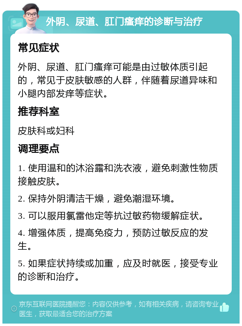 外阴、尿道、肛门瘙痒的诊断与治疗 常见症状 外阴、尿道、肛门瘙痒可能是由过敏体质引起的，常见于皮肤敏感的人群，伴随着尿道异味和小腿内部发痒等症状。 推荐科室 皮肤科或妇科 调理要点 1. 使用温和的沐浴露和洗衣液，避免刺激性物质接触皮肤。 2. 保持外阴清洁干燥，避免潮湿环境。 3. 可以服用氯雷他定等抗过敏药物缓解症状。 4. 增强体质，提高免疫力，预防过敏反应的发生。 5. 如果症状持续或加重，应及时就医，接受专业的诊断和治疗。