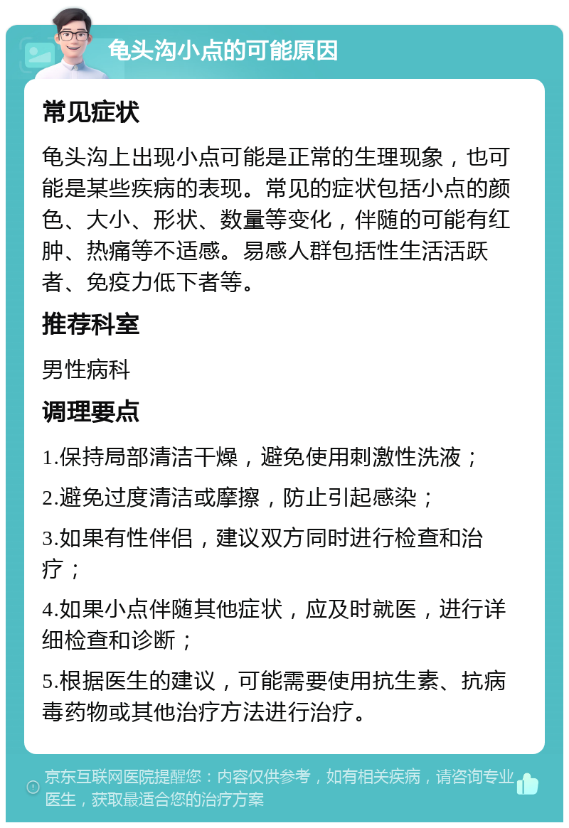 龟头沟小点的可能原因 常见症状 龟头沟上出现小点可能是正常的生理现象，也可能是某些疾病的表现。常见的症状包括小点的颜色、大小、形状、数量等变化，伴随的可能有红肿、热痛等不适感。易感人群包括性生活活跃者、免疫力低下者等。 推荐科室 男性病科 调理要点 1.保持局部清洁干燥，避免使用刺激性洗液； 2.避免过度清洁或摩擦，防止引起感染； 3.如果有性伴侣，建议双方同时进行检查和治疗； 4.如果小点伴随其他症状，应及时就医，进行详细检查和诊断； 5.根据医生的建议，可能需要使用抗生素、抗病毒药物或其他治疗方法进行治疗。