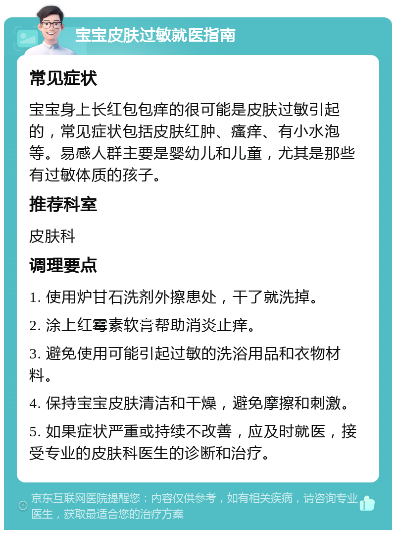 宝宝皮肤过敏就医指南 常见症状 宝宝身上长红包包痒的很可能是皮肤过敏引起的，常见症状包括皮肤红肿、瘙痒、有小水泡等。易感人群主要是婴幼儿和儿童，尤其是那些有过敏体质的孩子。 推荐科室 皮肤科 调理要点 1. 使用炉甘石洗剂外擦患处，干了就洗掉。 2. 涂上红霉素软膏帮助消炎止痒。 3. 避免使用可能引起过敏的洗浴用品和衣物材料。 4. 保持宝宝皮肤清洁和干燥，避免摩擦和刺激。 5. 如果症状严重或持续不改善，应及时就医，接受专业的皮肤科医生的诊断和治疗。