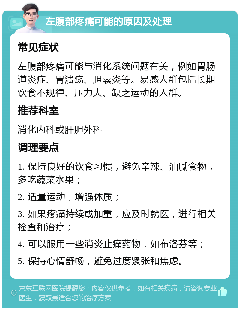 左腹部疼痛可能的原因及处理 常见症状 左腹部疼痛可能与消化系统问题有关，例如胃肠道炎症、胃溃疡、胆囊炎等。易感人群包括长期饮食不规律、压力大、缺乏运动的人群。 推荐科室 消化内科或肝胆外科 调理要点 1. 保持良好的饮食习惯，避免辛辣、油腻食物，多吃蔬菜水果； 2. 适量运动，增强体质； 3. 如果疼痛持续或加重，应及时就医，进行相关检查和治疗； 4. 可以服用一些消炎止痛药物，如布洛芬等； 5. 保持心情舒畅，避免过度紧张和焦虑。