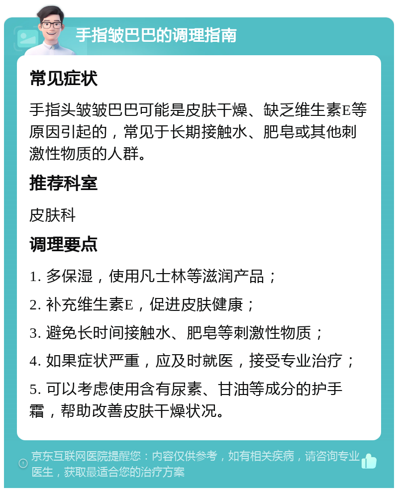 手指皱巴巴的调理指南 常见症状 手指头皱皱巴巴可能是皮肤干燥、缺乏维生素E等原因引起的，常见于长期接触水、肥皂或其他刺激性物质的人群。 推荐科室 皮肤科 调理要点 1. 多保湿，使用凡士林等滋润产品； 2. 补充维生素E，促进皮肤健康； 3. 避免长时间接触水、肥皂等刺激性物质； 4. 如果症状严重，应及时就医，接受专业治疗； 5. 可以考虑使用含有尿素、甘油等成分的护手霜，帮助改善皮肤干燥状况。