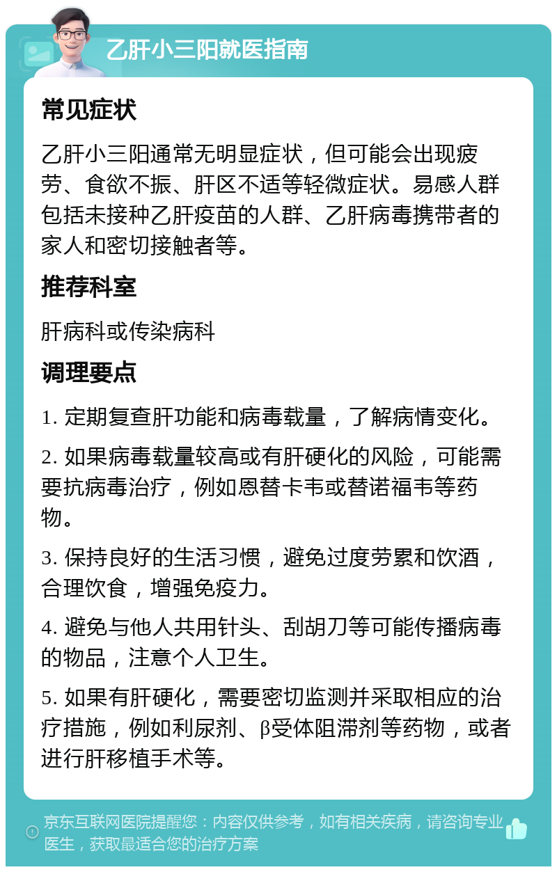 乙肝小三阳就医指南 常见症状 乙肝小三阳通常无明显症状，但可能会出现疲劳、食欲不振、肝区不适等轻微症状。易感人群包括未接种乙肝疫苗的人群、乙肝病毒携带者的家人和密切接触者等。 推荐科室 肝病科或传染病科 调理要点 1. 定期复查肝功能和病毒载量，了解病情变化。 2. 如果病毒载量较高或有肝硬化的风险，可能需要抗病毒治疗，例如恩替卡韦或替诺福韦等药物。 3. 保持良好的生活习惯，避免过度劳累和饮酒，合理饮食，增强免疫力。 4. 避免与他人共用针头、刮胡刀等可能传播病毒的物品，注意个人卫生。 5. 如果有肝硬化，需要密切监测并采取相应的治疗措施，例如利尿剂、β受体阻滞剂等药物，或者进行肝移植手术等。