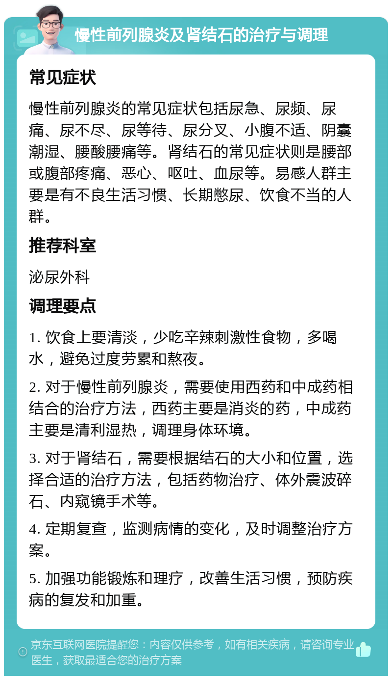 慢性前列腺炎及肾结石的治疗与调理 常见症状 慢性前列腺炎的常见症状包括尿急、尿频、尿痛、尿不尽、尿等待、尿分叉、小腹不适、阴囊潮湿、腰酸腰痛等。肾结石的常见症状则是腰部或腹部疼痛、恶心、呕吐、血尿等。易感人群主要是有不良生活习惯、长期憋尿、饮食不当的人群。 推荐科室 泌尿外科 调理要点 1. 饮食上要清淡，少吃辛辣刺激性食物，多喝水，避免过度劳累和熬夜。 2. 对于慢性前列腺炎，需要使用西药和中成药相结合的治疗方法，西药主要是消炎的药，中成药主要是清利湿热，调理身体环境。 3. 对于肾结石，需要根据结石的大小和位置，选择合适的治疗方法，包括药物治疗、体外震波碎石、内窥镜手术等。 4. 定期复查，监测病情的变化，及时调整治疗方案。 5. 加强功能锻炼和理疗，改善生活习惯，预防疾病的复发和加重。