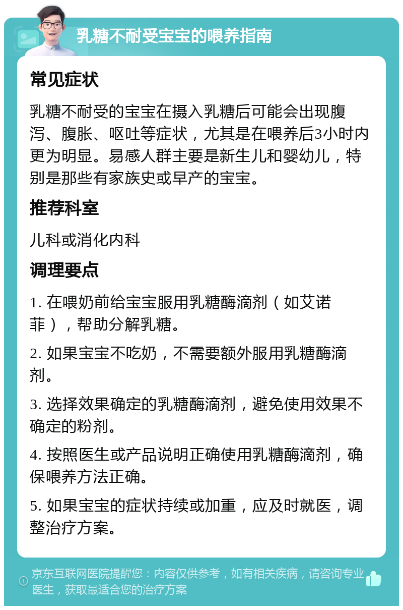 乳糖不耐受宝宝的喂养指南 常见症状 乳糖不耐受的宝宝在摄入乳糖后可能会出现腹泻、腹胀、呕吐等症状，尤其是在喂养后3小时内更为明显。易感人群主要是新生儿和婴幼儿，特别是那些有家族史或早产的宝宝。 推荐科室 儿科或消化内科 调理要点 1. 在喂奶前给宝宝服用乳糖酶滴剂（如艾诺菲），帮助分解乳糖。 2. 如果宝宝不吃奶，不需要额外服用乳糖酶滴剂。 3. 选择效果确定的乳糖酶滴剂，避免使用效果不确定的粉剂。 4. 按照医生或产品说明正确使用乳糖酶滴剂，确保喂养方法正确。 5. 如果宝宝的症状持续或加重，应及时就医，调整治疗方案。