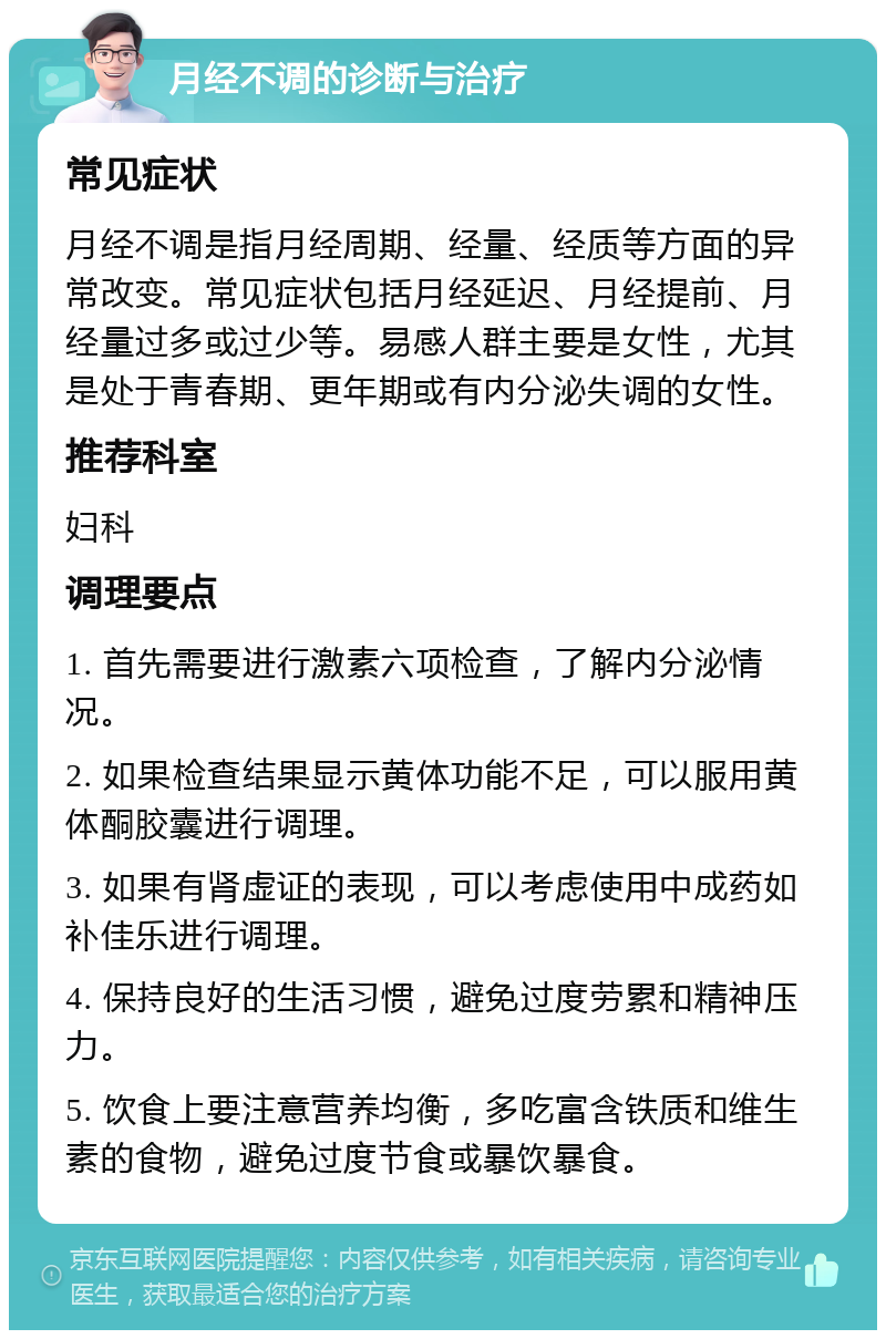 月经不调的诊断与治疗 常见症状 月经不调是指月经周期、经量、经质等方面的异常改变。常见症状包括月经延迟、月经提前、月经量过多或过少等。易感人群主要是女性，尤其是处于青春期、更年期或有内分泌失调的女性。 推荐科室 妇科 调理要点 1. 首先需要进行激素六项检查，了解内分泌情况。 2. 如果检查结果显示黄体功能不足，可以服用黄体酮胶囊进行调理。 3. 如果有肾虚证的表现，可以考虑使用中成药如补佳乐进行调理。 4. 保持良好的生活习惯，避免过度劳累和精神压力。 5. 饮食上要注意营养均衡，多吃富含铁质和维生素的食物，避免过度节食或暴饮暴食。