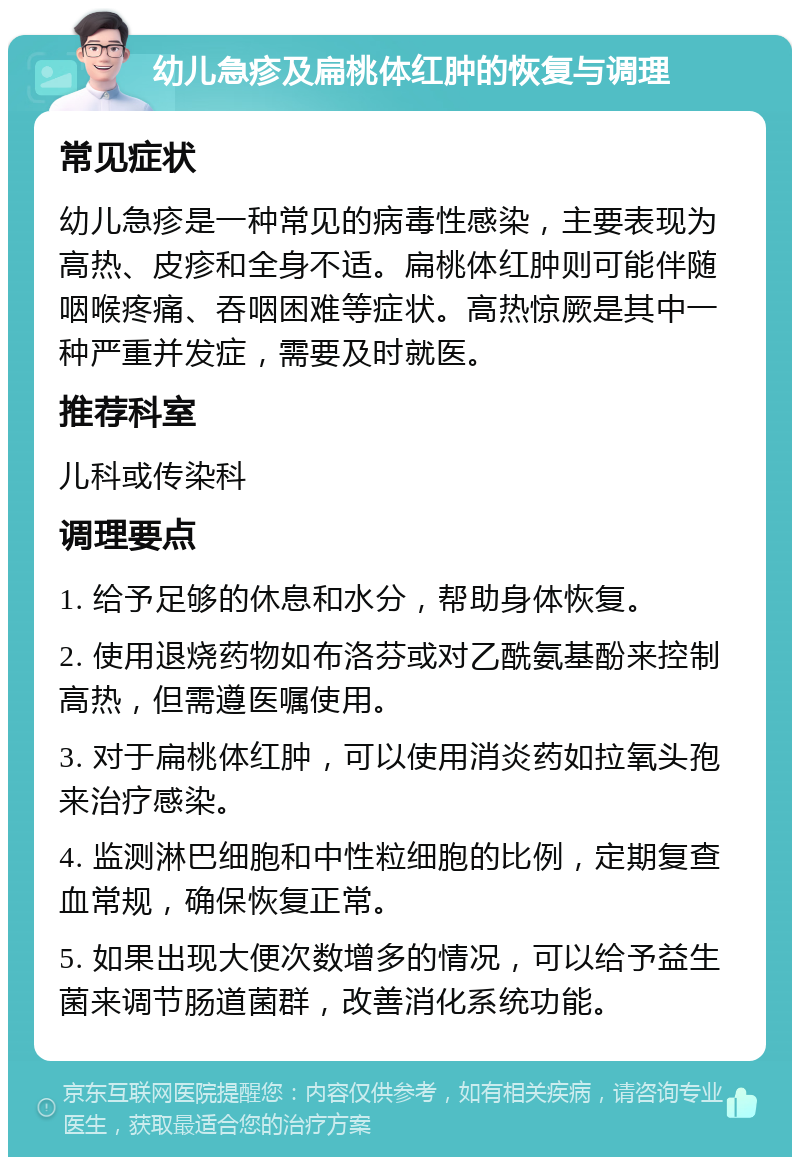 幼儿急疹及扁桃体红肿的恢复与调理 常见症状 幼儿急疹是一种常见的病毒性感染，主要表现为高热、皮疹和全身不适。扁桃体红肿则可能伴随咽喉疼痛、吞咽困难等症状。高热惊厥是其中一种严重并发症，需要及时就医。 推荐科室 儿科或传染科 调理要点 1. 给予足够的休息和水分，帮助身体恢复。 2. 使用退烧药物如布洛芬或对乙酰氨基酚来控制高热，但需遵医嘱使用。 3. 对于扁桃体红肿，可以使用消炎药如拉氧头孢来治疗感染。 4. 监测淋巴细胞和中性粒细胞的比例，定期复查血常规，确保恢复正常。 5. 如果出现大便次数增多的情况，可以给予益生菌来调节肠道菌群，改善消化系统功能。